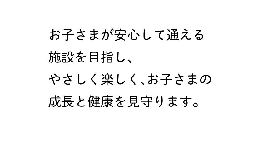 お子さまが安心して通える施設を目指し、やさしく楽しく、お子さまの成長と健康を見守ります。